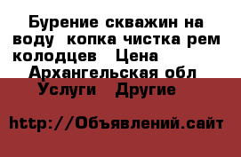 Бурение скважин на воду. копка-чистка рем колодцев › Цена ­ 2 500 - Архангельская обл. Услуги » Другие   